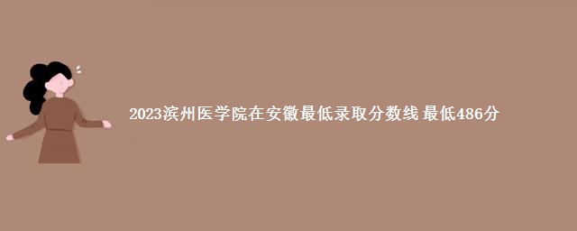 2023滨州医学院在安徽最低录取分数线 最低486分