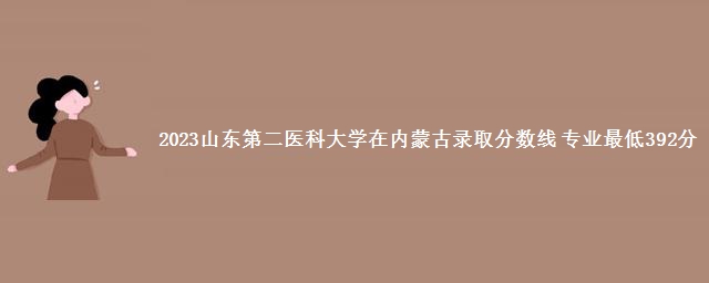 2023山东第二医科大学在内蒙古录取分数线 专业最低392分