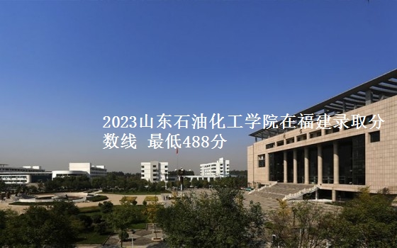 2023山东石油化工学院在福建录取分数线 最低488分