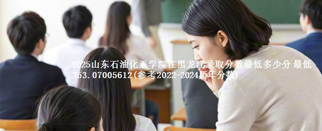 2025山东石油化工学院在黑龙江录取分数最低多少分 最低353.07005612(参考2022-2024历年分数)