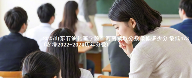 2025山东石油化工学院在河南录取分数最低多少分 最低473(参考2022-2024历年分数)