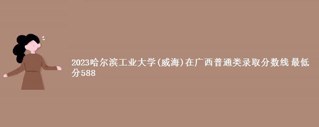 2023哈尔滨工业大学(威海)在广西普通类录取分数线 最低分588