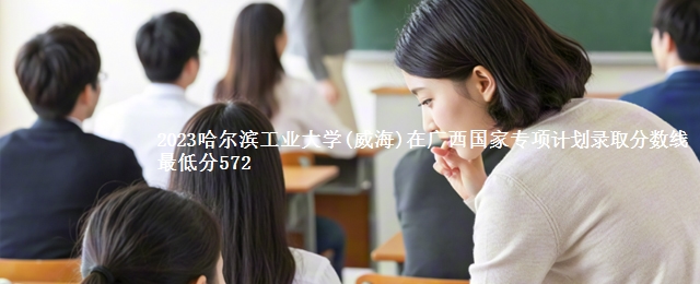 2023哈尔滨工业大学(威海)在广西国家专项计划录取分数线 最低分572