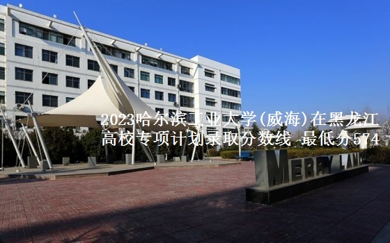 2023哈尔滨工业大学(威海)在黑龙江高校专项计划录取分数线 最低分574