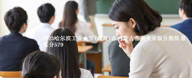 2023哈尔滨工业大学(威海)在内蒙古普通类录取分数线 最低分579