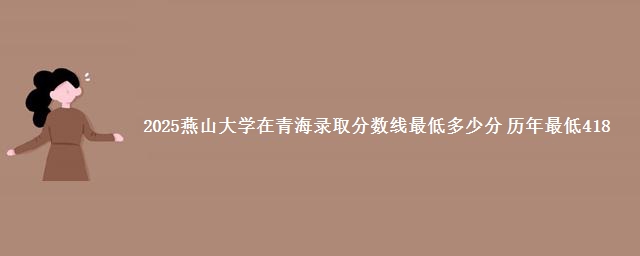 2025燕山大学在青海录取分数线最低多少分 历年最低418