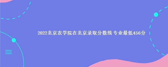 2022北京农学院在北京录取分数线 专业最低456分