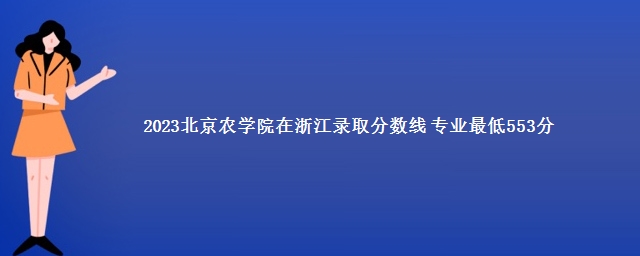 2023北京农学院在浙江录取分数线 专业最低553分