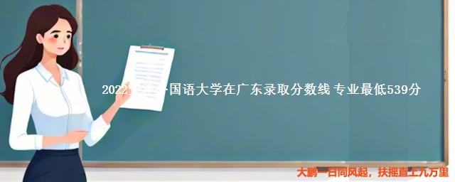 2022天津外国语大学在广东录取分数线 专业最低539分