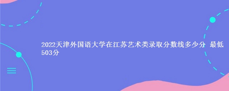 2022天津外国语大学在江苏艺术类录取分数线多少分 最低503分