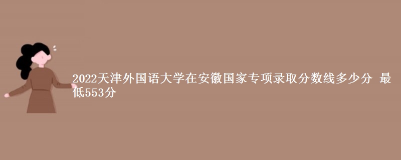 2022天津外国语大学在安徽国家专项录取分数线多少分 最低553分