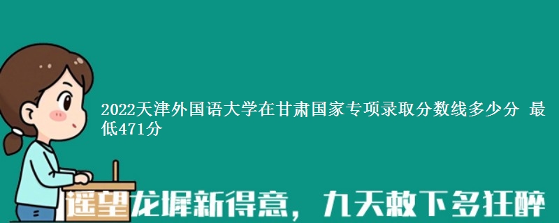 2022天津外国语大学在甘肃国家专项录取分数线多少分 最低471分