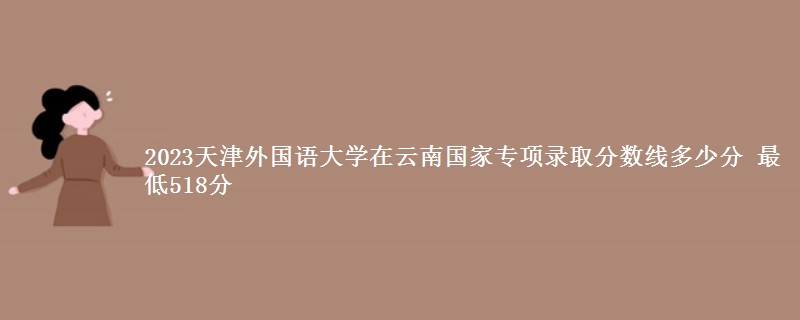 2023天津外国语大学在云南国家专项录取分数线多少分 最低518分