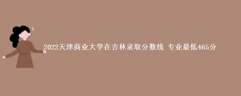 2022天津商业大学在吉林录取分数线 专业最低465分