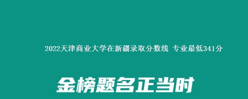 2022天津商业大学在新疆录取分数线 专业最低341分