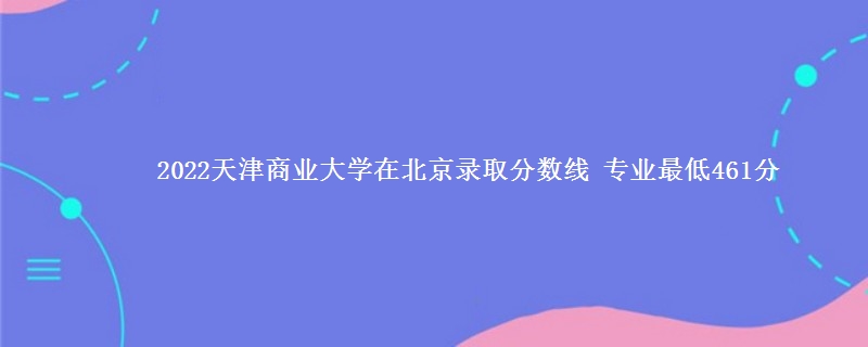 2022天津商业大学在北京录取分数线 专业最低461分