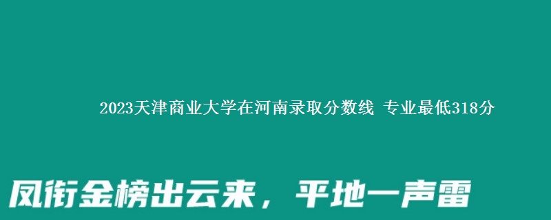 2023天津商业大学在河南录取分数线 专业最低318分