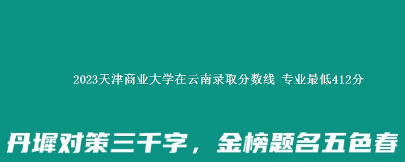 2023天津商业大学在云南录取分数线 专业最低412分