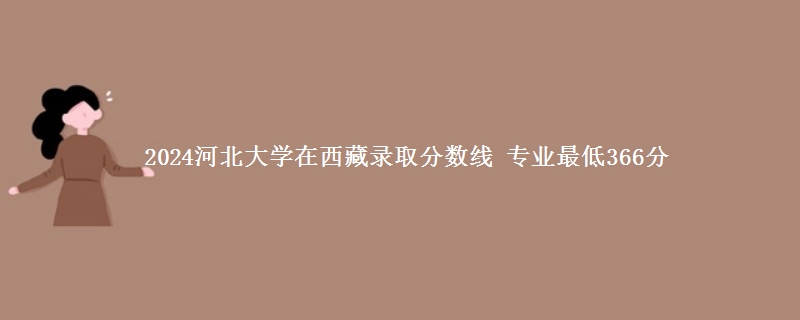 2024河北大学在西藏录取分数线 专业最低366分