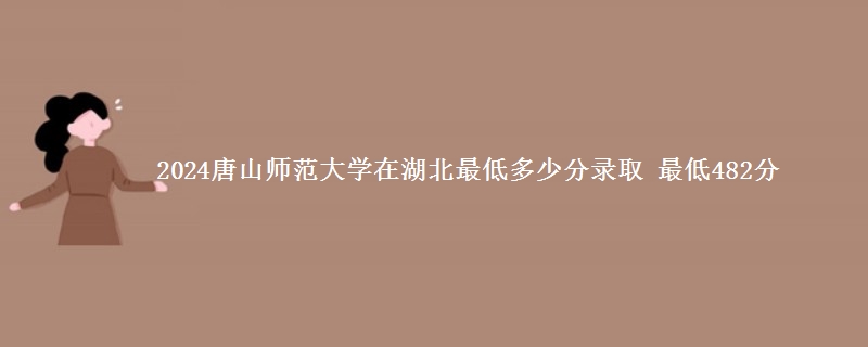 2024唐山师范学院在湖北录取分数线 最低482分