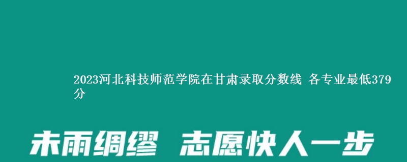 2023河北科技师范学院在甘肃录取分数线 各专业最低379分