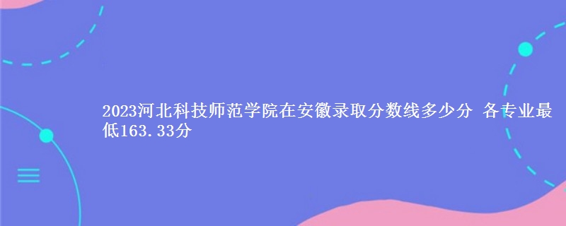 2023河北科技师范学院在安徽录取分数线 各专业最低163.33分