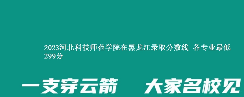 2023河北科技师范学院在黑龙江录取分数线 各专业最低299分