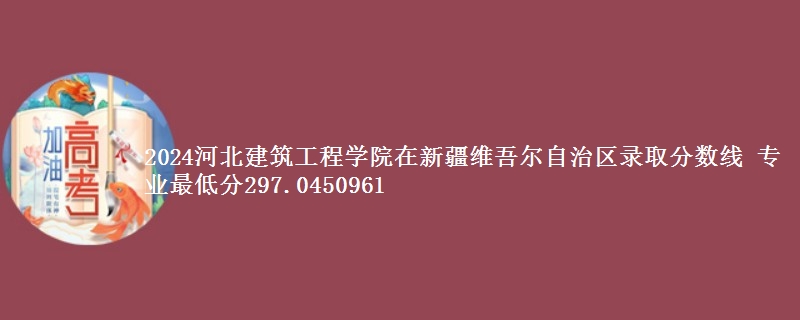 2024河北建筑工程学院在新疆维吾尔自治区录取分数线 专业最低分297.0450961