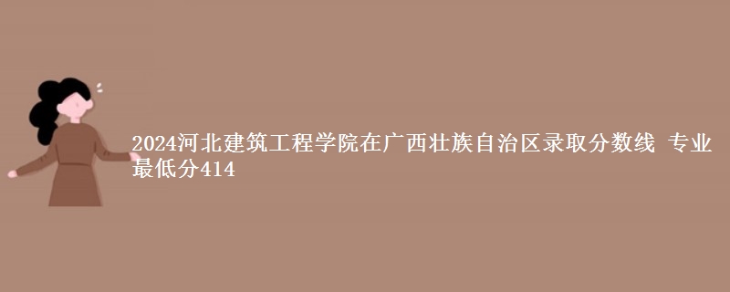 2024河北建筑工程学院在广西壮族自治区录取分数线 专业最低分414