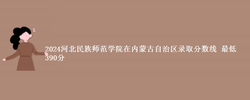 2024河北民族师范学院在内蒙古自治区录取分数线 最低390分