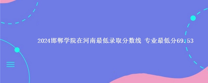 2024邯郸学院在河南录取分数线 专业最低分69.53