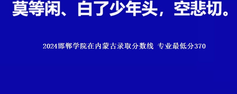 2024邯郸学院在内蒙古录取分数线 专业最低分370