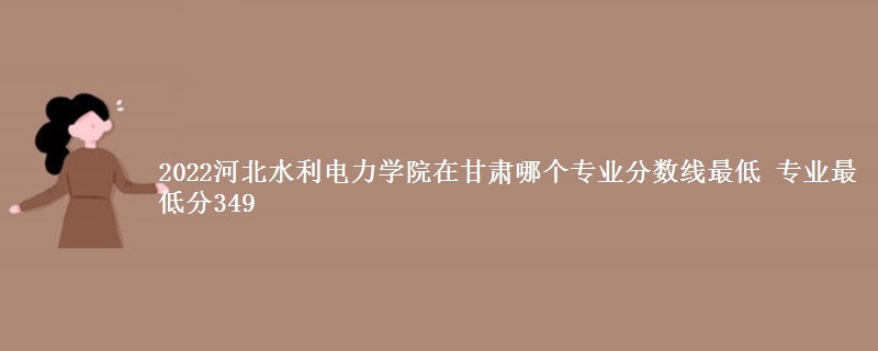 2022河北水利电力学院在甘肃录取分数线 专业最低分349