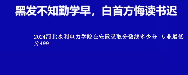 2024河北水利电力学院在安徽录取分数线 专业最低分499