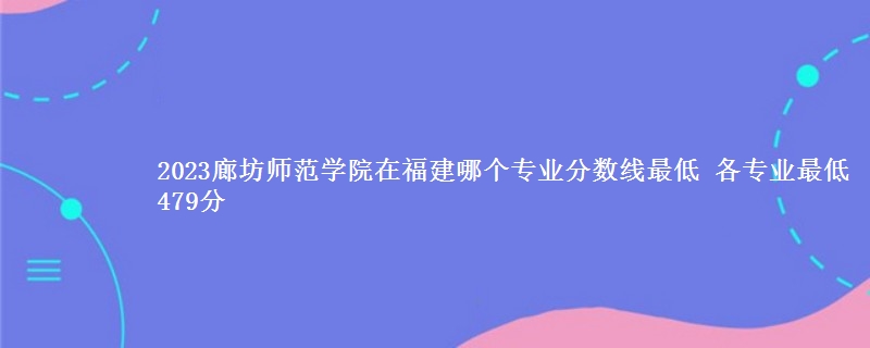 2023廊坊师范学院在福建录取分数线 各专业最低479分