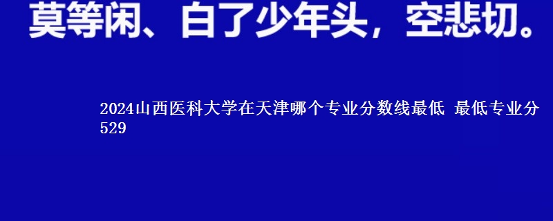 2024山西医科大学在天津录取分数线 最低专业分529