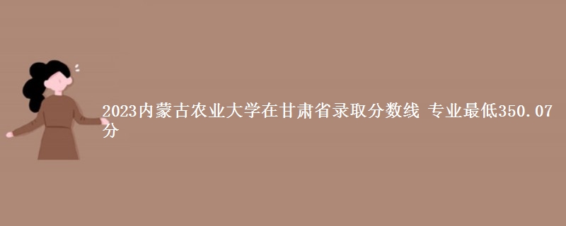 2023内蒙古农业大学在甘肃省录取分数线 专业最低350.07分