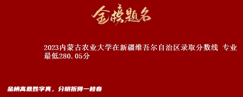 2023内蒙古农业大学在新疆维吾尔自治区录取分数线 专业最低280.05分