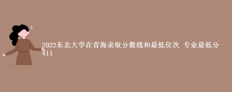 2022东北大学在青海录取分数线和最低位次 专业最低分411