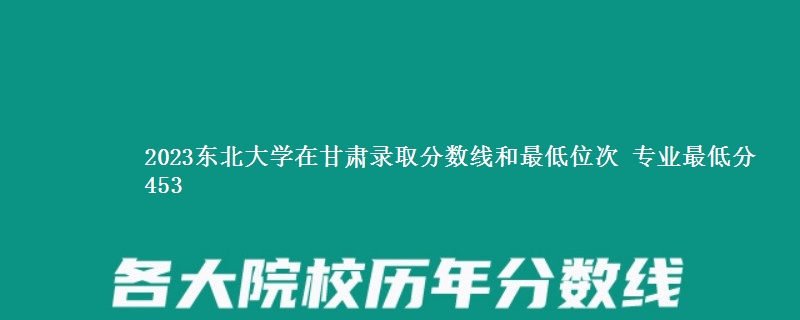 2023东北大学在甘肃录取分数线和最低位次 专业最低分453