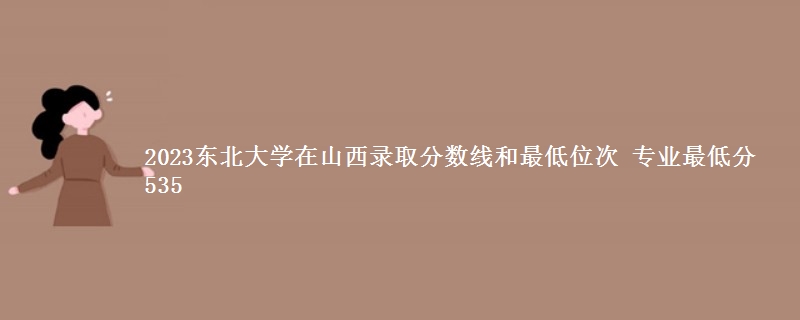 2023东北大学在山西录取分数线和最低位次 专业最低分535