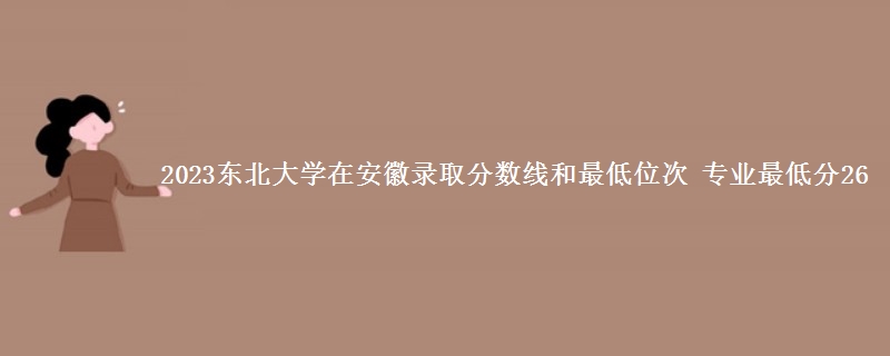 2023东北大学在安徽录取分数线和最低位次 专业最低分26