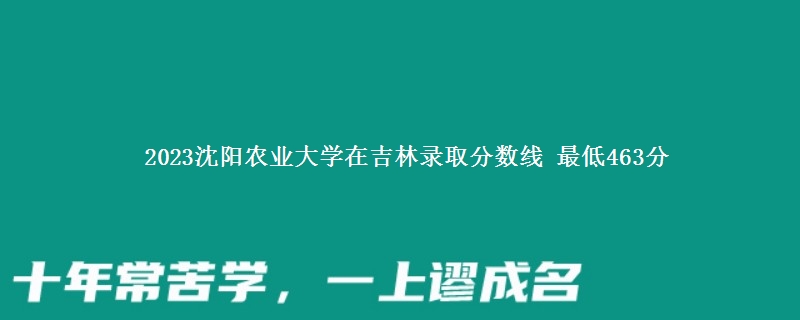 2023沈阳农业大学在吉林录取分数线 最低463分