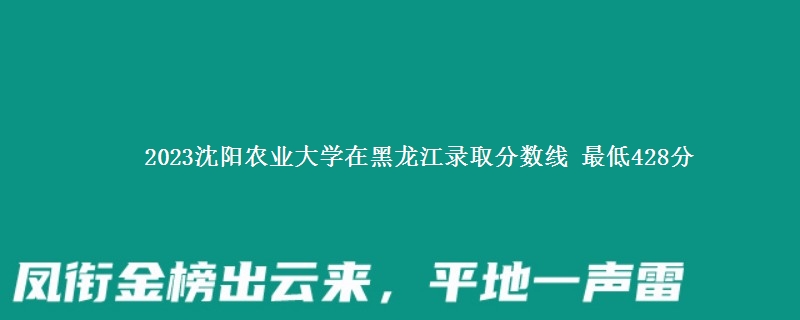 2023沈阳农业大学在黑龙江录取分数线 最低428分