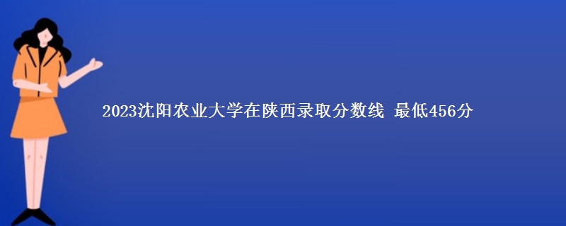 2023沈阳农业大学在陕西录取分数线 最低456分