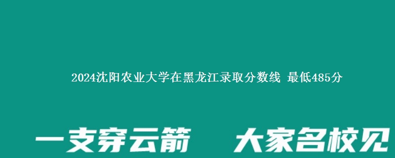 2024沈阳农业大学在黑龙江录取分数线 最低485分