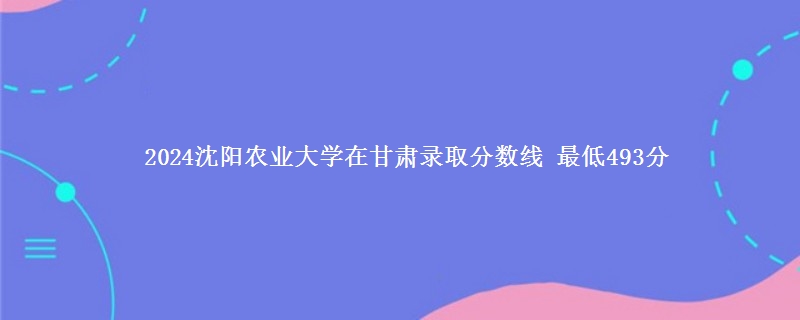 2024沈阳农业大学在甘肃录取分数线 最低493分