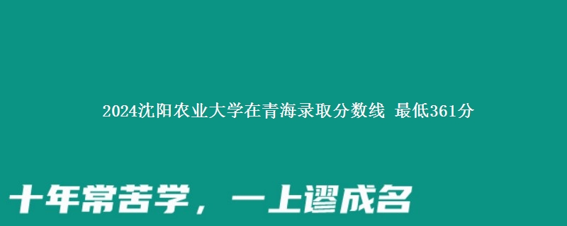 2024沈阳农业大学在青海录取分数线 最低361分